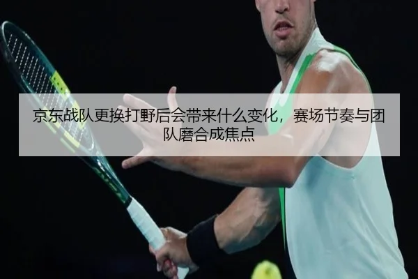 京东战队更换打野后会带来什么变化，赛场节奏与团队磨合成焦点